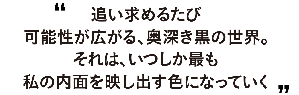 追い求めるたび可能性が広がる、奥深き黒の世界。それは、いつしか最も私の内面を映し出す色になっていく