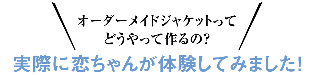 オーダーメイドジャケットってどうやって作るの？ 実際に恋ちゃんが体験してみました！