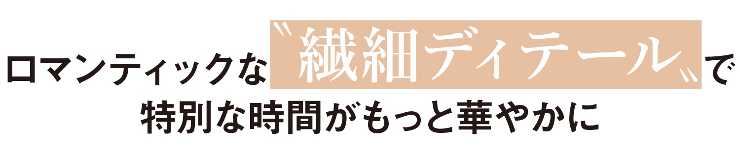 ロマンティックな〝繊細ディテール〟で特別な時間がもっと華やかに