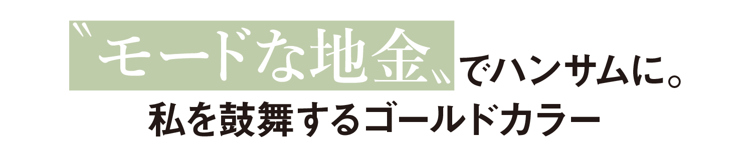 モードな地金〟でハンサムに。私を鼓舞するゴールドカラー
