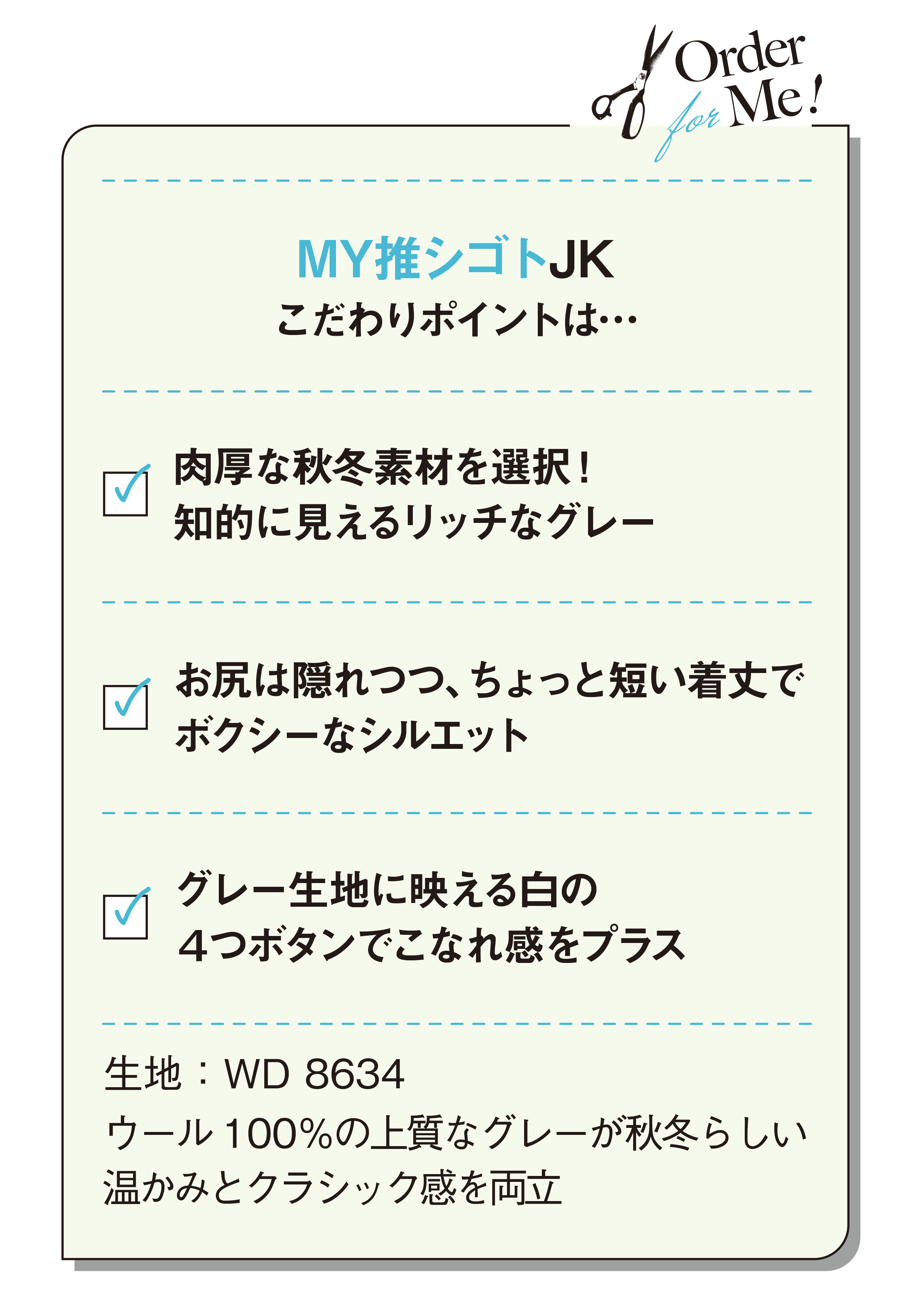 MY推シゴトJKこだわりポイントは…肉厚な秋冬素材を選択！ 知的に見えるリッチなグレー-お尻は隠れつつ、ちょっと短い着丈でボクシーなシルエット-グレー生地に映える白の4つボタンでこなれ感をプラス-生地：WD 8634-ウール100％の上質なグレーが秋冬らしい温かみとクラシック感を両立