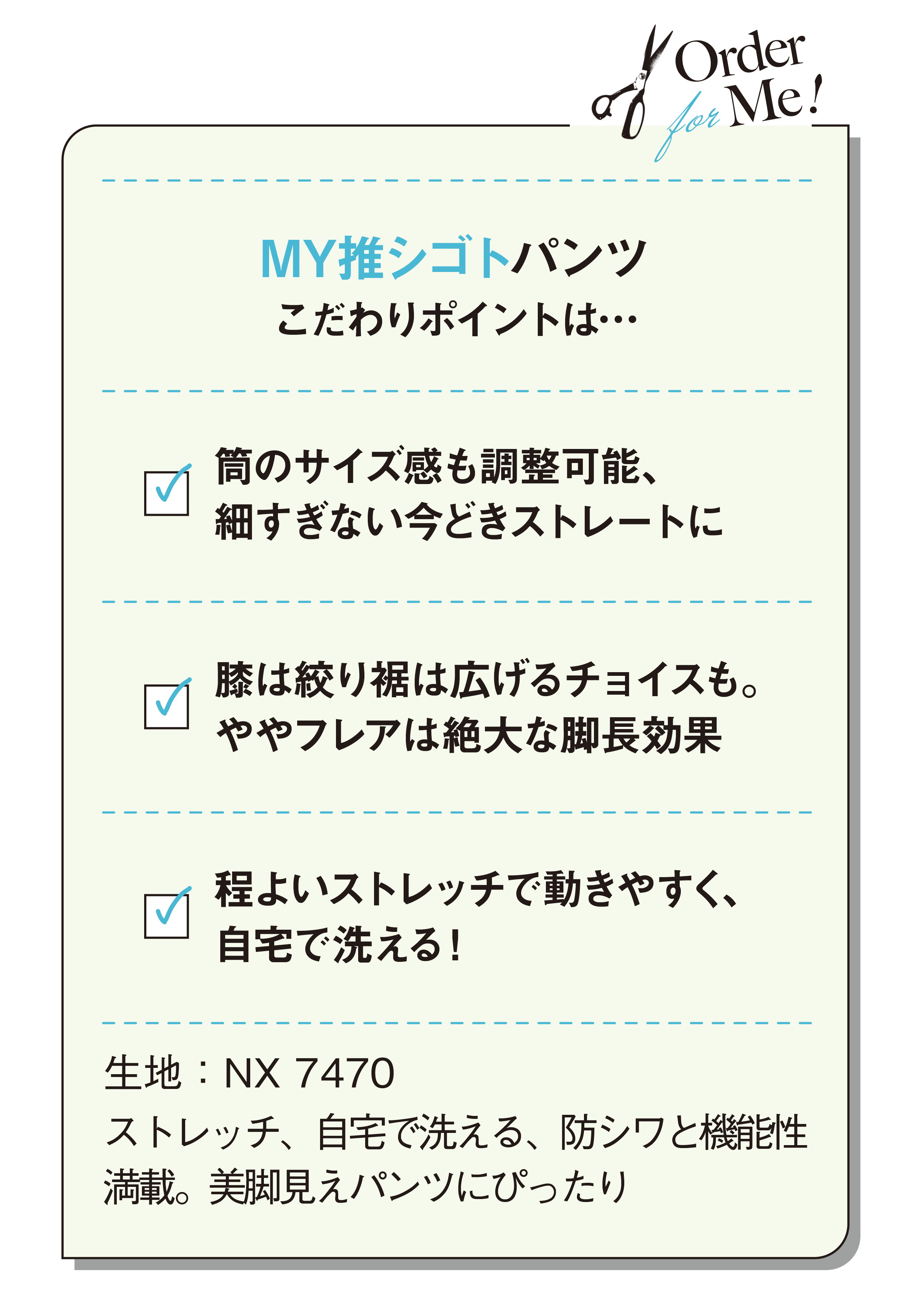 MY推シゴトパンツこだわりポイントは…筒のサイズ感も調整可能、細すぎない今どきストレートに-膝は絞り裾は広げるチョイスも。ややフレアは絶大な脚長効果-程よいストレッチで動きやすく、自宅で洗える！-生地：NX 7470-ストレッチ、自宅で洗える、防シワと機能性満載。美脚見えパンツにぴったり