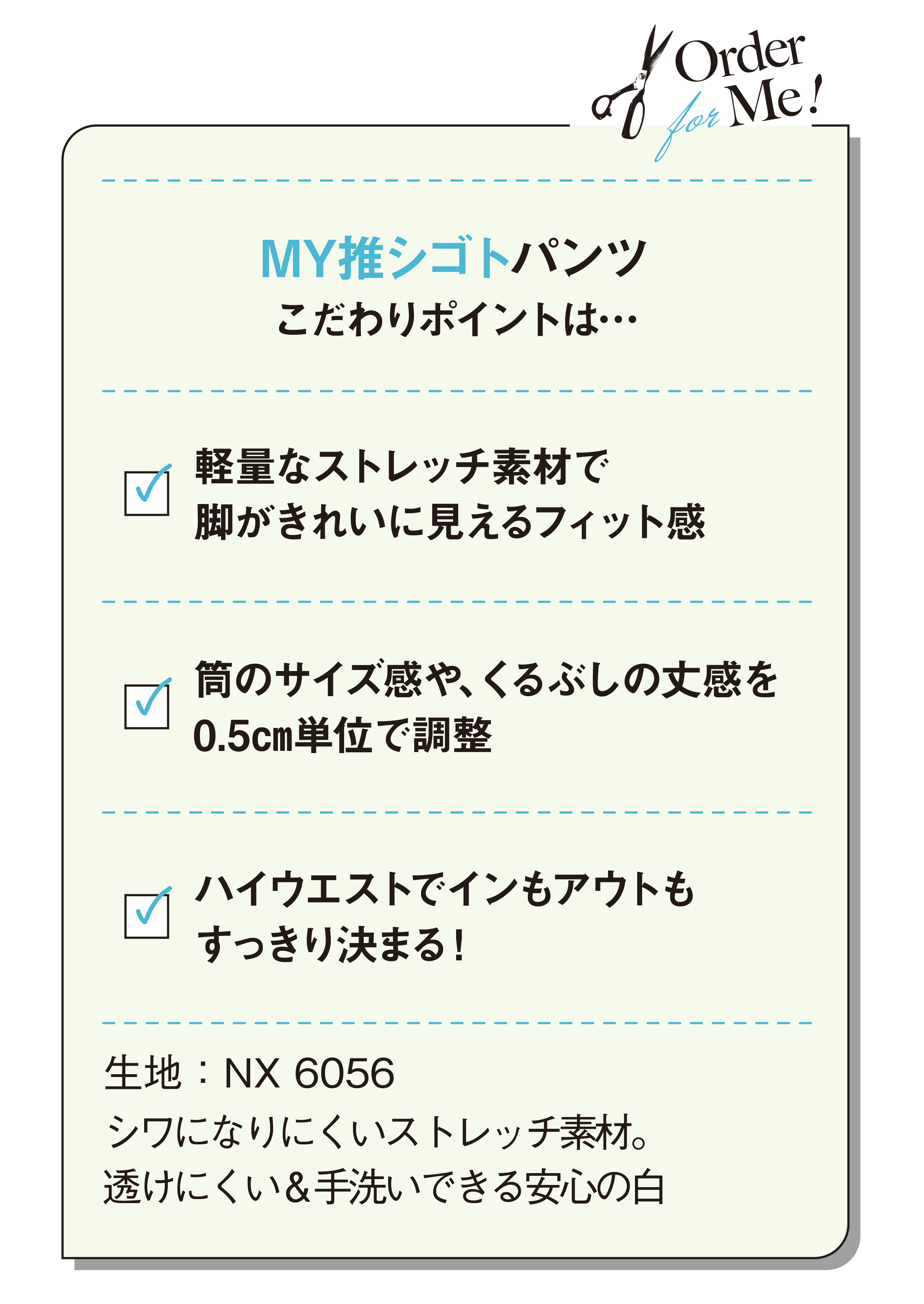 MY推シゴトパンツこだわりポイントは…軽量なストレッチ素材で脚がきれいに見えるフィット感-筒のサイズ感や、くるぶしの丈感を0.5㎝単位で調整-ハイウエストでインもアウトもすっきり決まる！-生地：NX 6056-シワになりにくいストレッチ素材。透けにくい＆手洗いできる安心の白