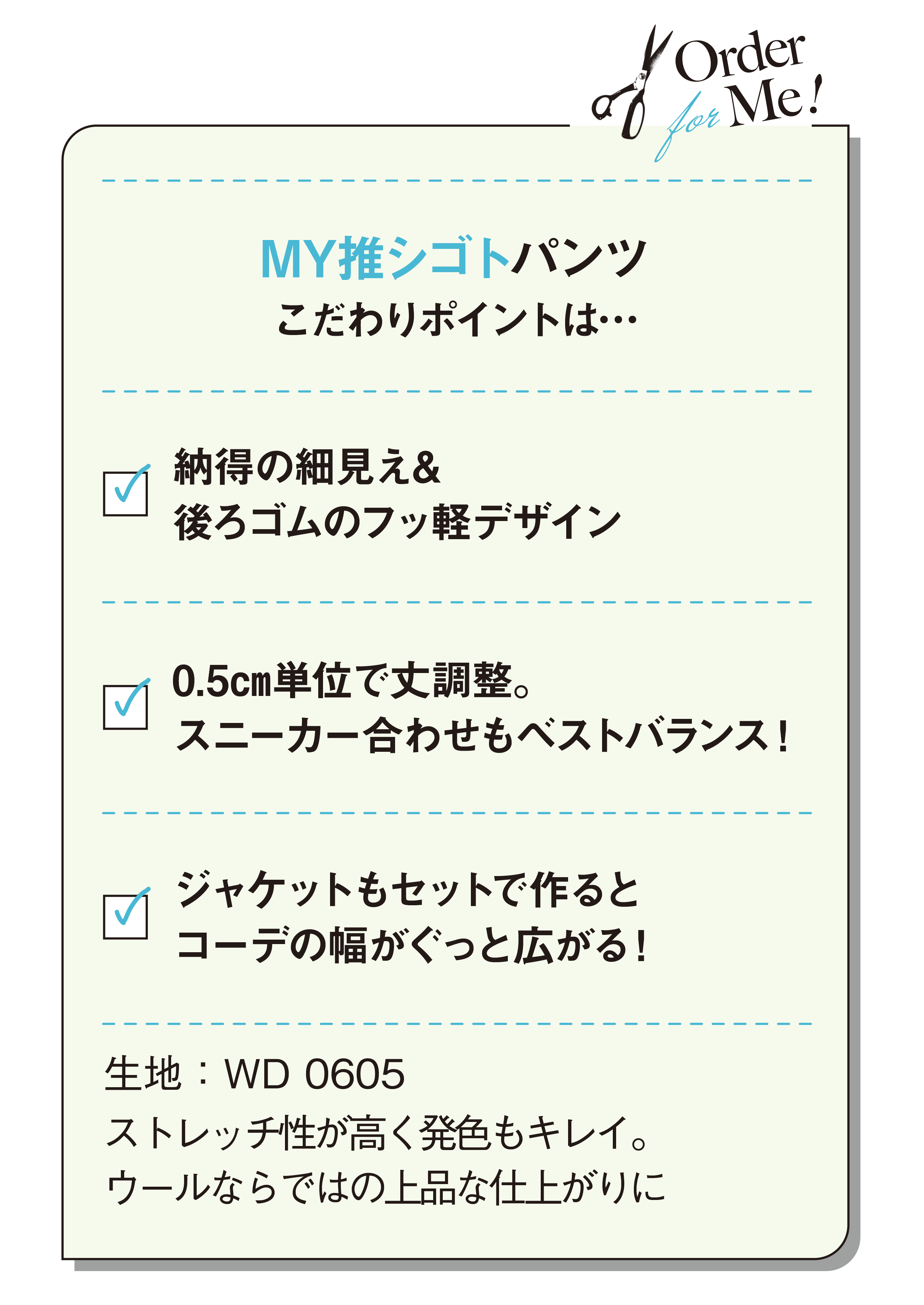 MY推シゴトパンツこだわりポイントは…納得の細見え&後ろゴムのフッ軽デザイン-0.5㎝単位で丈調整。スニーカー合わせもベストバランス！-ジャケットもセットで作るとコーデの幅がぐっと広がる！-生地：WD 0605-ストレッチ性が高く発色もキレイ。ウールならではの上品な仕上がりに
